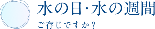 水とめぐる、水のめぐみ ご存知ですか？水の日・水の週間